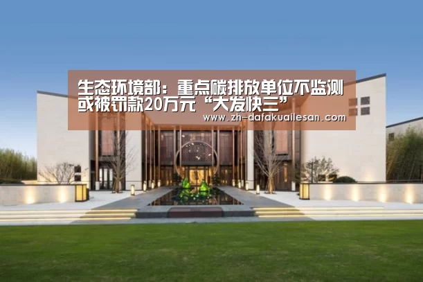生态环境部:重点碳排放单位不监测或被罚款20万元“大发快三”(图4) 大发快三