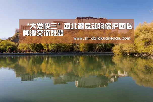 ‘大发快三’西北濒危动物保护面临种源交流难题(图3) 大发快三